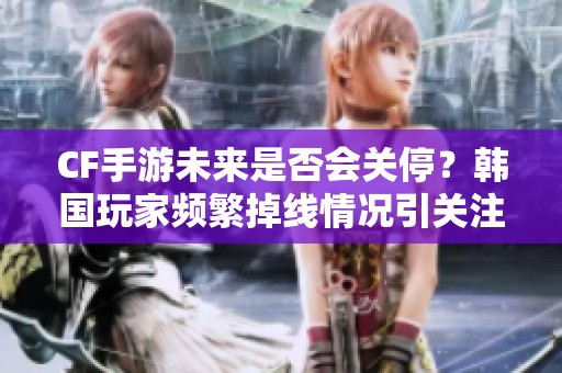 CF手游未来是否会关停？韩国玩家频繁掉线情况引关注