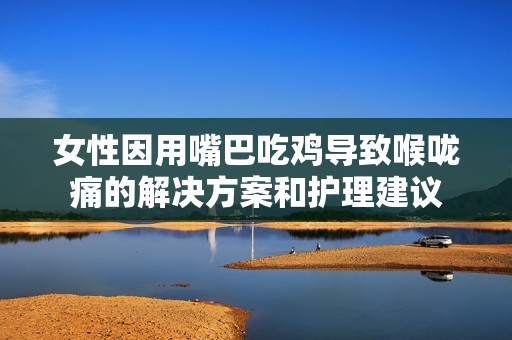 女性因用嘴巴吃鸡导致喉咙痛的解决方案和护理建议