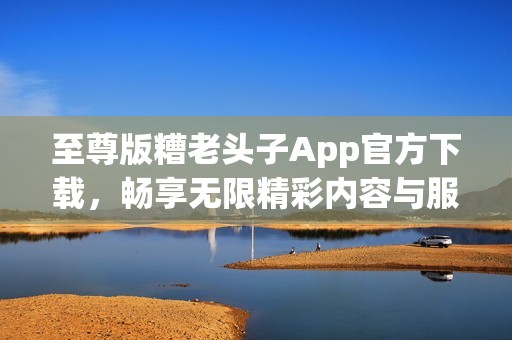 至尊版糟老头子App官方下载，畅享无限精彩内容与服务