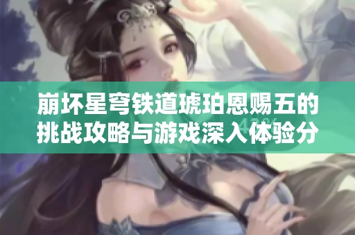 崩坏星穹铁道琥珀恩赐五的挑战攻略与游戏深入体验分享