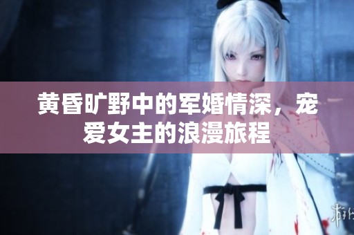 黄昏旷野中的军婚情深，宠爱女主的浪漫旅程