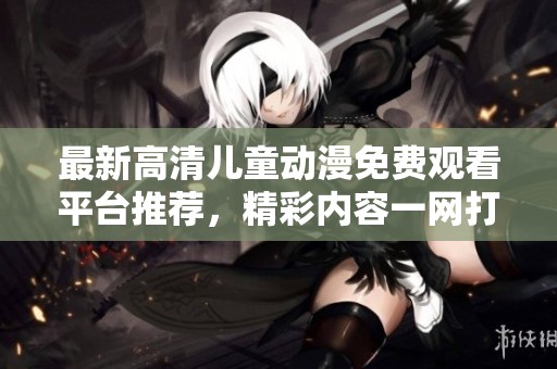 最新高清儿童动漫免费观看平台推荐，精彩内容一网打尽