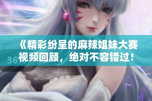 《精彩纷呈的麻辣姐妹大赛视频回顾，绝对不容错过！》