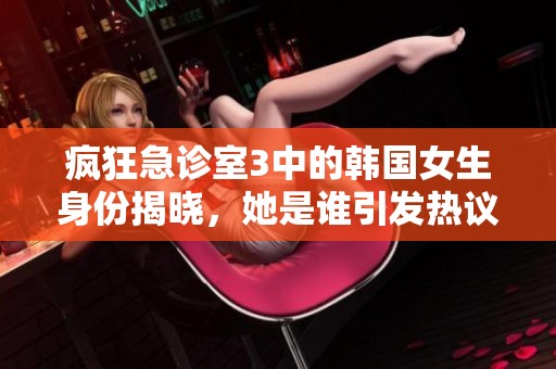 疯狂急诊室3中的韩国女生身份揭晓，她是谁引发热议