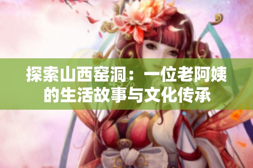 探索山西窑洞：一位老阿姨的生活故事与文化传承