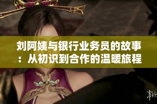 刘阿姨与银行业务员的故事：从初识到合作的温暖旅程
