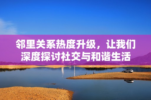 邻里关系热度升级，让我们深度探讨社交与和谐生活
