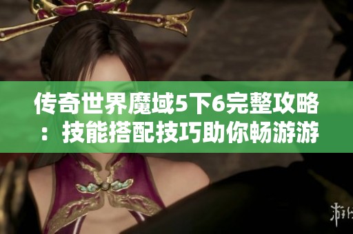 传奇世界魔域5下6完整攻略：技能搭配技巧助你畅游游戏世界