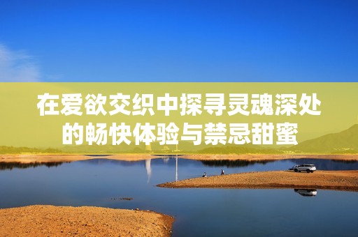 在爱欲交织中探寻灵魂深处的畅快体验与禁忌甜蜜