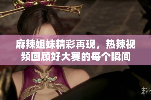 麻辣姐妹精彩再现，热辣视频回顾好大赛的每个瞬间