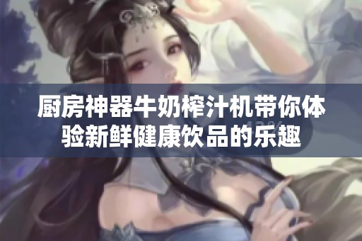 厨房神器牛奶榨汁机带你体验新鲜健康饮品的乐趣