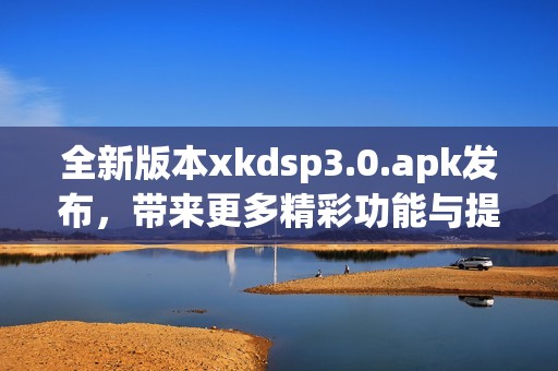 全新版本xkdsp3.0.apk发布，带来更多精彩功能与提升体验
