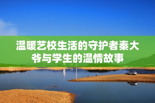 温暖艺校生活的守护者秦大爷与学生的温情故事