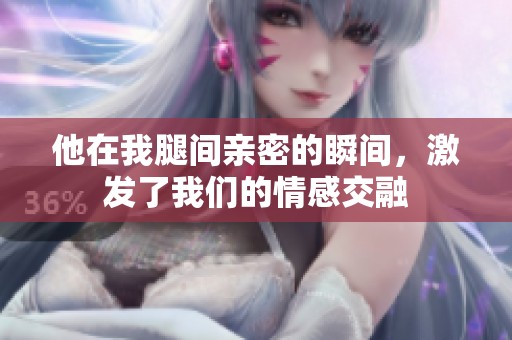 他在我腿间亲密的瞬间，激发了我们的情感交融