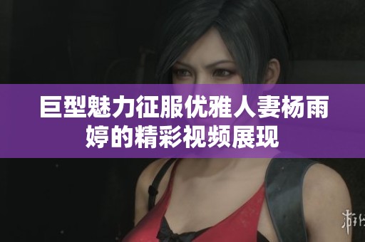 巨型魅力征服优雅人妻杨雨婷的精彩视频展现