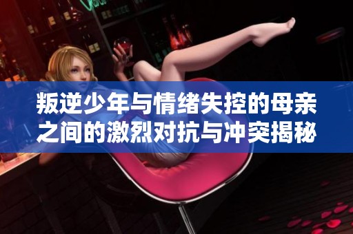叛逆少年与情绪失控的母亲之间的激烈对抗与冲突揭秘