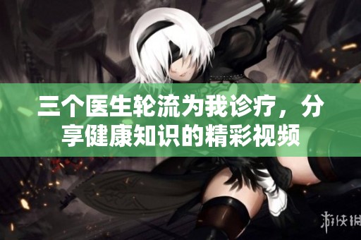 三个医生轮流为我诊疗，分享健康知识的精彩视频
