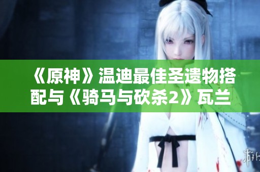 《原神》温迪最佳圣遗物搭配与《骑马与砍杀2》瓦兰迪亚舞棋胜利攻略