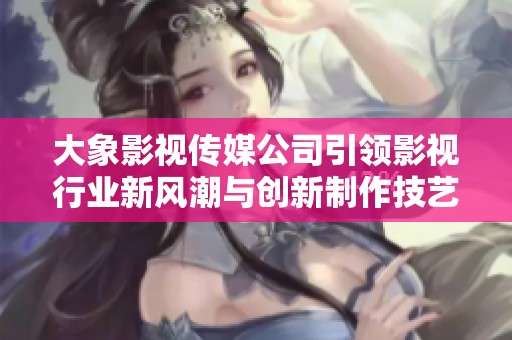 大象影视传媒公司引领影视行业新风潮与创新制作技艺