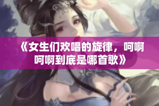 《女生们欢唱的旋律，呵啊呵啊到底是哪首歌》