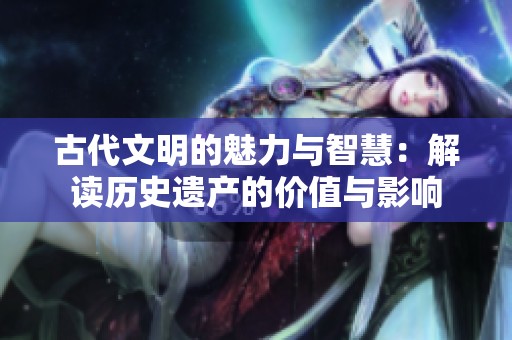 古代文明的魅力与智慧：解读历史遗产的价值与影响