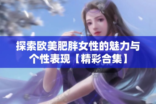探索欧美肥胖女性的魅力与个性表现【精彩合集】