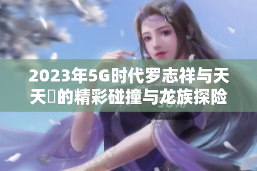2023年5G时代罗志祥与天天奭的精彩碰撞与龙族探险