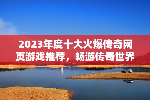 2023年度十大火爆传奇网页游戏推荐，畅游传奇世界的最佳选择