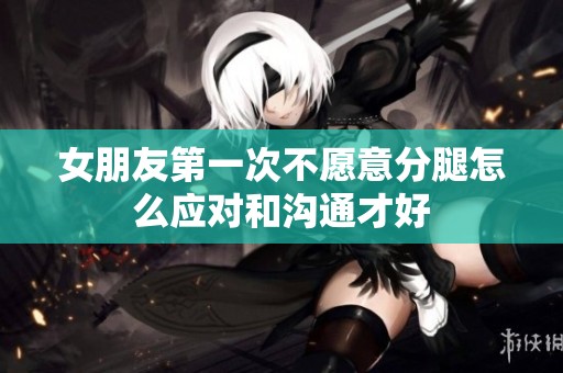 女朋友第一次不愿意分腿怎么应对和沟通才好