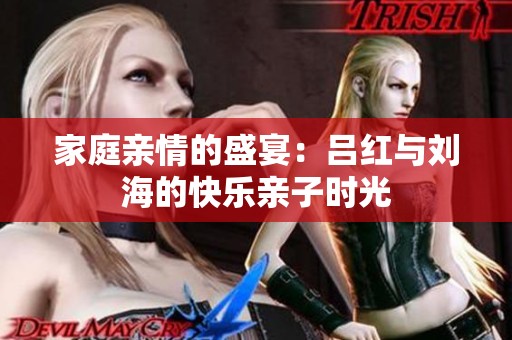 家庭亲情的盛宴：吕红与刘海的快乐亲子时光
