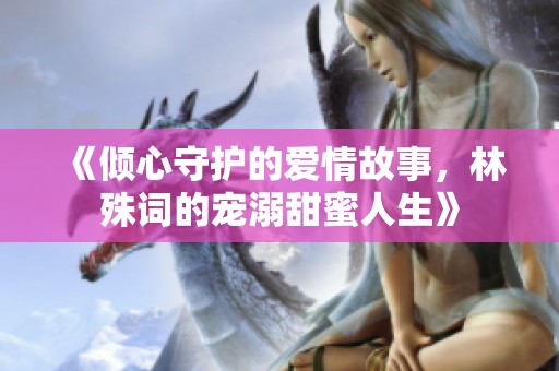 《倾心守护的爱情故事，林殊词的宠溺甜蜜人生》