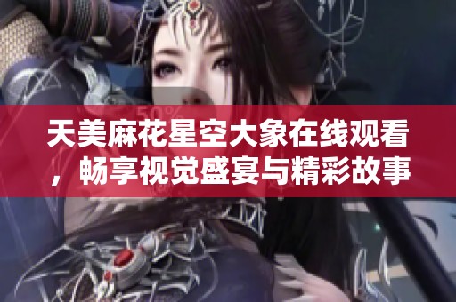 天美麻花星空大象在线观看，畅享视觉盛宴与精彩故事