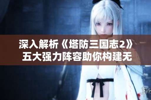 深入解析《塔防三国志2》 五大强力阵容助你构建无懈可击的防守策略!