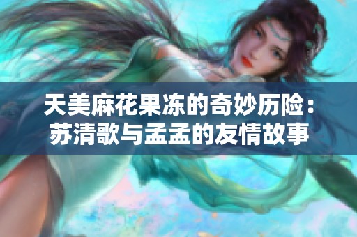 天美麻花果冻的奇妙历险：苏清歌与孟孟的友情故事