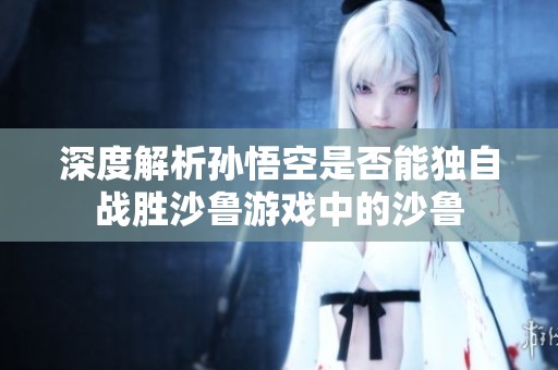 深度解析孙悟空是否能独自战胜沙鲁游戏中的沙鲁