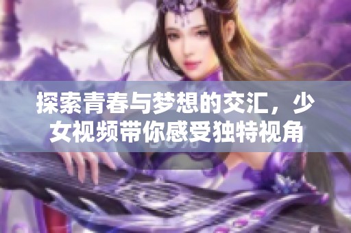 探索青春与梦想的交汇，少女视频带你感受独特视角