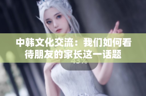 中韩文化交流：我们如何看待朋友的家长这一话题