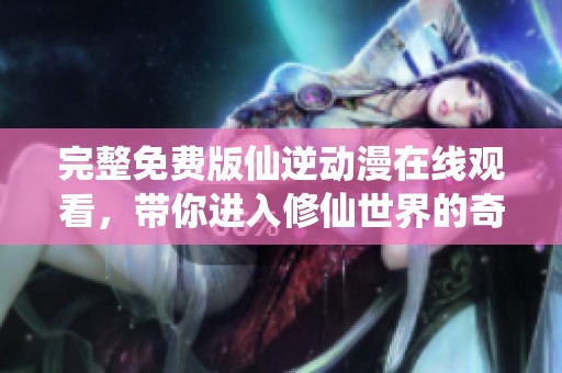 完整免费版仙逆动漫在线观看，带你进入修仙世界的奇幻旅程