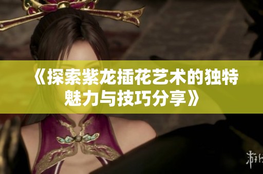 《探索紫龙插花艺术的独特魅力与技巧分享》
