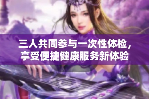 三人共同参与一次性体检，享受便捷健康服务新体验