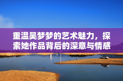 重温吴梦梦的艺术魅力，探索她作品背后的深意与情感