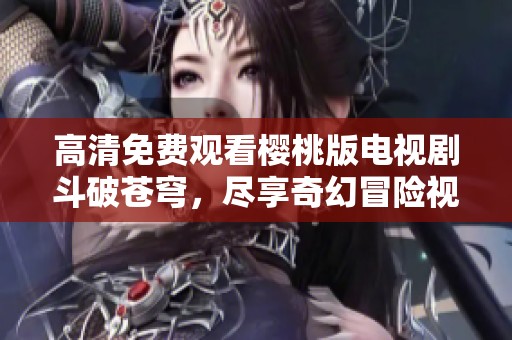 高清免费观看樱桃版电视剧斗破苍穹，尽享奇幻冒险视觉盛宴