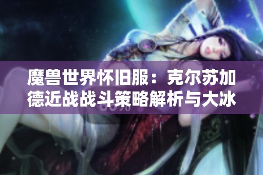 魔兽世界怀旧服：克尔苏加德近战战斗策略解析与大冰抗技巧探讨
