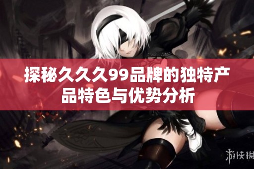 探秘久久久99品牌的独特产品特色与优势分析