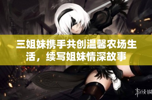 三姐妹携手共创温馨农场生活，续写姐妹情深故事