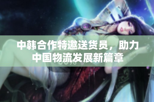 中韩合作特邀送货员，助力中国物流发展新篇章