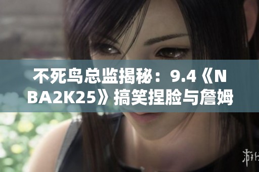 不死鸟总监揭秘：9.4《NBA2K25》搞笑捏脸与詹姆斯父子同台奇遇记