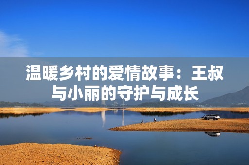 温暖乡村的爱情故事：王叔与小丽的守护与成长