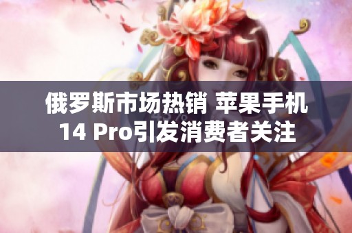 俄罗斯市场热销 苹果手机14 Pro引发消费者关注