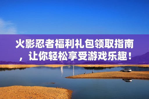 火影忍者福利礼包领取指南，让你轻松享受游戏乐趣！